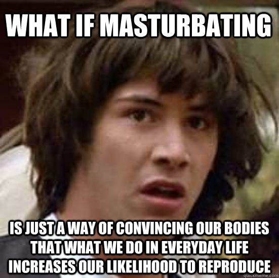 What if masturbating  is just a way of convincing our bodies that what we do in everyday life increases our likelihood to reproduce - What if masturbating  is just a way of convincing our bodies that what we do in everyday life increases our likelihood to reproduce  conspiracy keanu