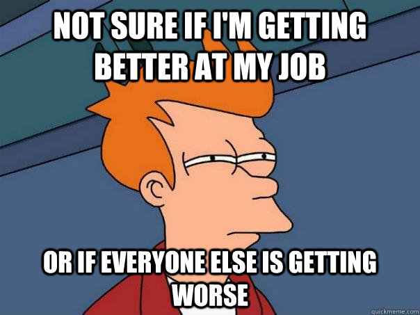 NOT SURE IF I'M GETTING BETTER AT MY JOB OR IF EVERYONE ELSE IS GETTING WORSE - NOT SURE IF I'M GETTING BETTER AT MY JOB OR IF EVERYONE ELSE IS GETTING WORSE  Futurama Fry