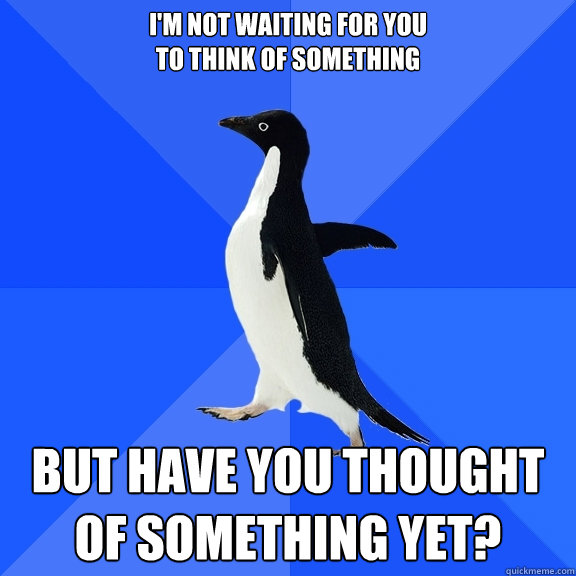 i'm not waiting for you 
to think of something but have you thought of something yet?  Socially Awkward Penguin