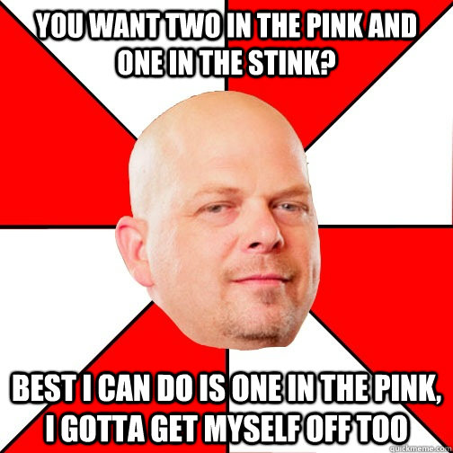 You want two in the pink and one in the stink? Best I can do is one in the pink, i gotta get myself off too  Pawn Star