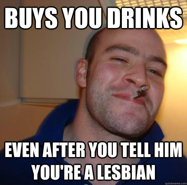 Buys you drinks even after you tell him you're a lesbian  