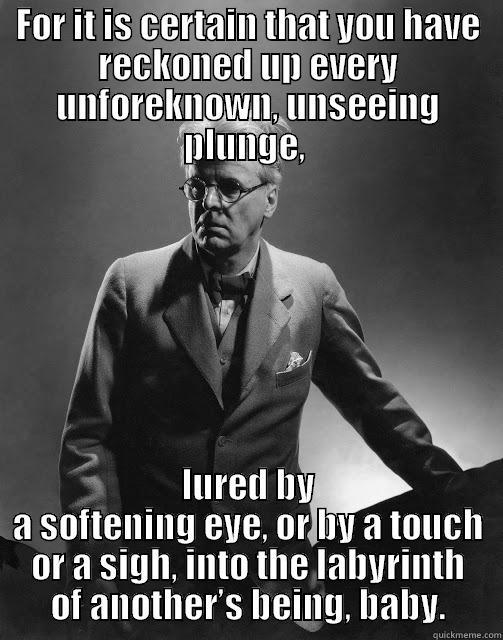 FOR IT IS CERTAIN THAT YOU HAVE RECKONED UP EVERY UNFOREKNOWN, UNSEEING PLUNGE,  LURED BY A SOFTENING EYE, OR BY A TOUCH OR A SIGH, INTO THE LABYRINTH OF ANOTHER’S BEING, BABY. Misc