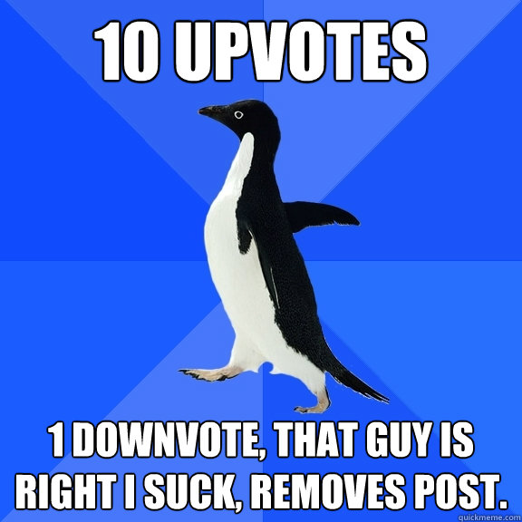 10 upvotes 1 downvote, that guy is right I suck, removes post.  Socially Awkward Penguin