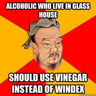 alcoholic who live in glass house should use vinegar instead of windex - alcoholic who live in glass house should use vinegar instead of windex  Confucius says