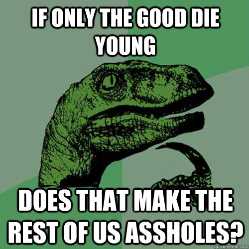 If only the good die young Does that make the rest of us assholes?  Philosoraptor