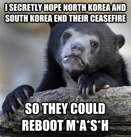 I secretly hope North Korea and South Korea end their ceasefire so they could reboot M*A*S*H  Confession Bear