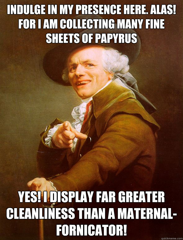 Indulge in my presence here. Alas! For I am collecting many fine sheets of papyrus  Yes! I display far greater cleanliness than a maternal-fornicator!  Joseph Ducreux