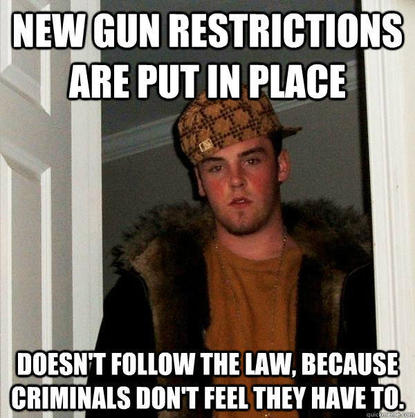 new gun restrictions are put in place doesn't follow the law, because criminals don't feel they have to.  Scumbag Steve