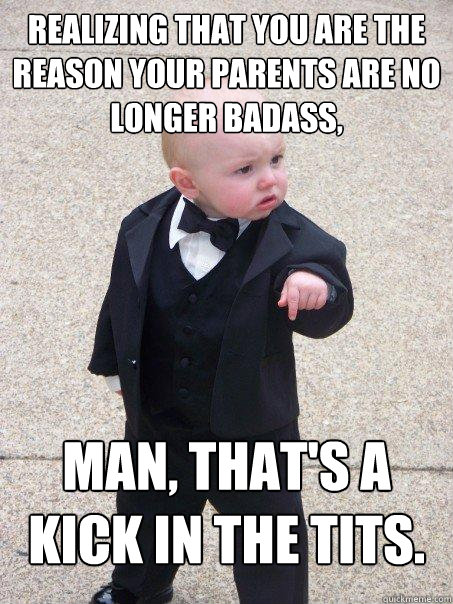 Realizing that YOU are the reason your parents are no longer badass, man, that's a kick in the tits.  Baby Godfather