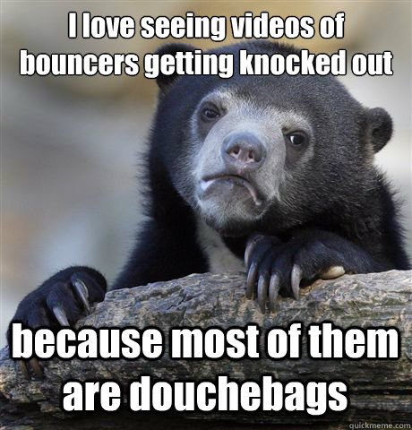 I love seeing videos of bouncers getting knocked out because most of them are douchebags - I love seeing videos of bouncers getting knocked out because most of them are douchebags  Confession Bear