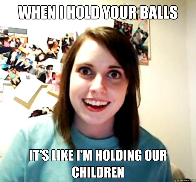 when i hold your balls it's like i'm holding our children  Overly Attached Girlfriend