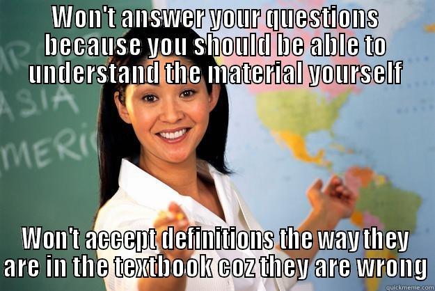 WON'T ANSWER YOUR QUESTIONS BECAUSE YOU SHOULD BE ABLE TO UNDERSTAND THE MATERIAL YOURSELF WON'T ACCEPT DEFINITIONS THE WAY THEY ARE IN THE TEXTBOOK COZ THEY ARE WRONG Unhelpful High School Teacher