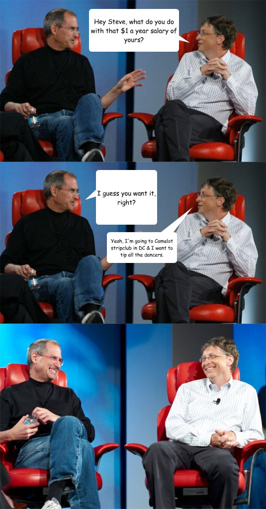 Hey Steve, what do you do with that $1 a year salary of yours? I guess you want it, right? Yeah, I'm going to Camelot stripclub in DC & I want to tip all the dancers.  Steve Jobs vs Bill Gates