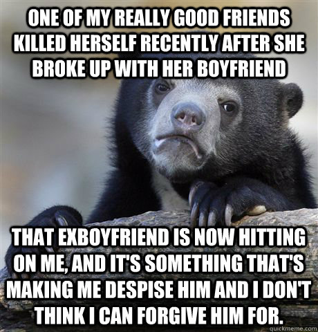 One of my really good friends killed herself recently after she broke up with her boyfriend That exboyfriend is now hitting on me, and it's something that's making me despise him and I don't think I can forgive him for.  Confession Bear