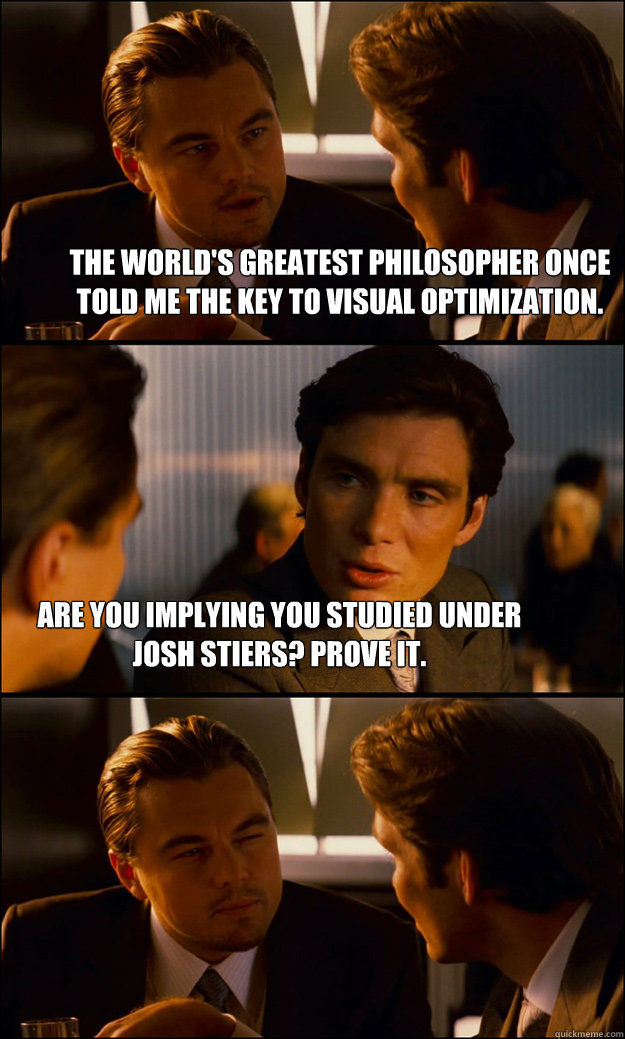 The world's greatest philosopher once told me the key to visual optimization. Are you implying you studied under Josh Stiers? Prove it.  Inception