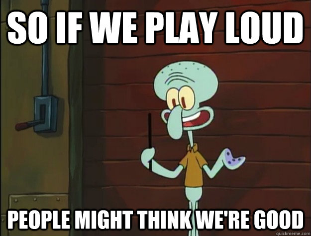 so if we play loud people might think we're good  Squidward