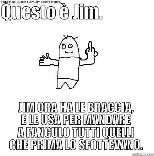 QUESTO È JIM.                JIM ORA HA LE BRACCIA, E LE USA PER MANDARE A FANCULO TUTTI QUELLI CHE PRIMA LO SFOTTEVANO. Misc