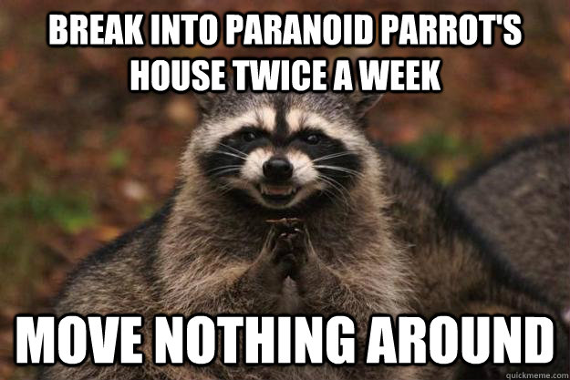 Break into paranoid parrot's house twice a week move nothing around - Break into paranoid parrot's house twice a week move nothing around  Evil Plotting Raccoon