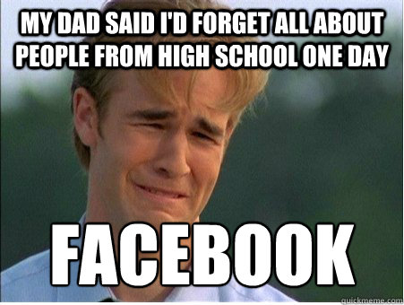 my dad said i'd forget all about people from high school one day Facebook  1990s Problems