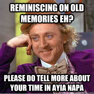 reminiscing on old memories eh? please do tell more about your time in ayia napa  Condescending Wonka