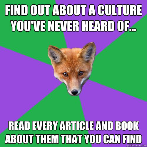 Find out about a culture you've never heard of... Read every article and book about them that you can find  Anthropology Major Fox