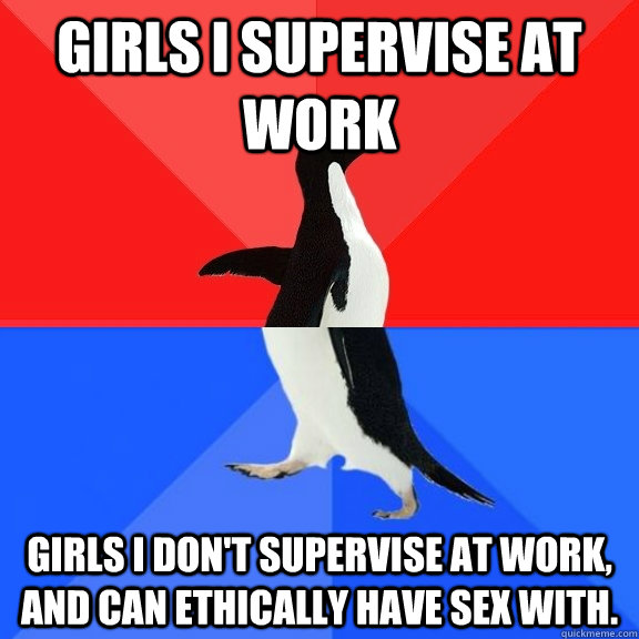 Girls I supervise at work Girls I don't supervise at work, and can ethically have sex with. - Girls I supervise at work Girls I don't supervise at work, and can ethically have sex with.  Socially Awksome Penguin