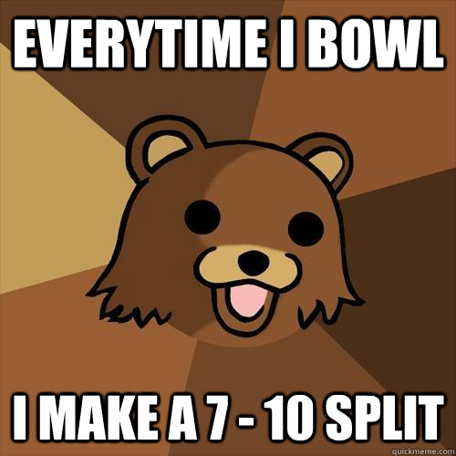 Everytime I bowl I make a 7 - 10 split  Pedobear