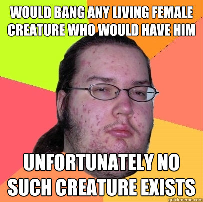 would bang any living female creature who would have him unfortunately no such creature exists  Butthurt Dweller