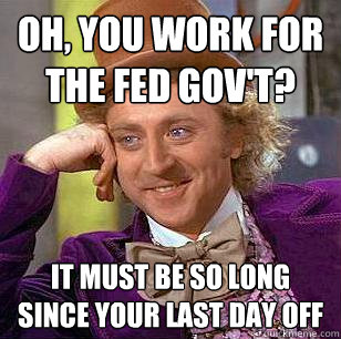 Oh, You work for the fed gov't? it must be so long since your last day off  Condescending Wonka