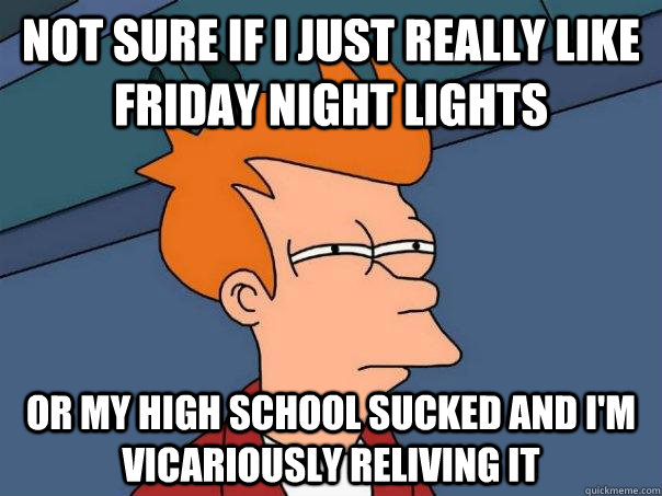 Not sure if I just really like Friday Night Lights Or my high school sucked and I'm vicariously reliving it  Futurama Fry