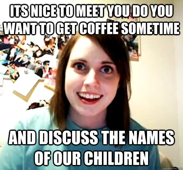 its nice to meet you do you want to get coffee sometime and discuss the names of our children - its nice to meet you do you want to get coffee sometime and discuss the names of our children  Overly Attached Girlfriend