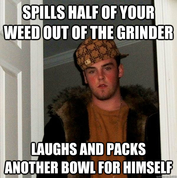 Spills half of your weed out of the grinder Laughs and packs another bowl for himself - Spills half of your weed out of the grinder Laughs and packs another bowl for himself  Scumbag Steve