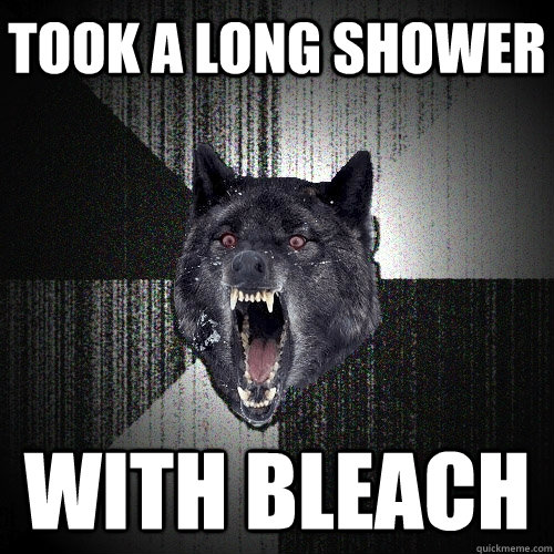 Took a long shower with bleach  Insanity Wolf