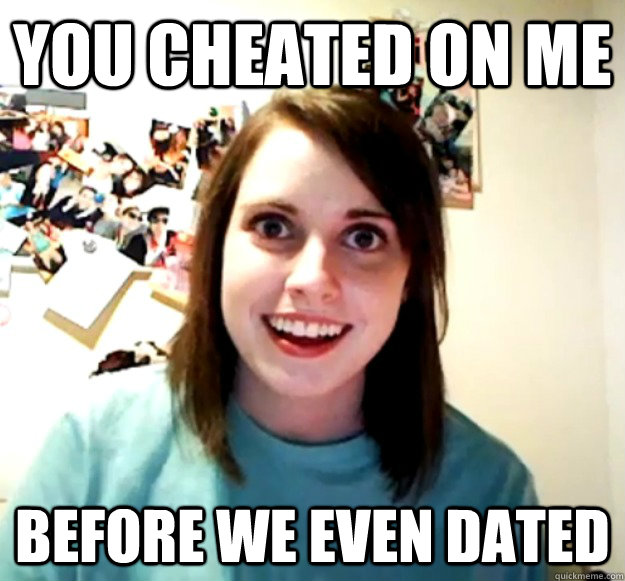 You cheated on me before we even dated  Overly Attached Girlfriend