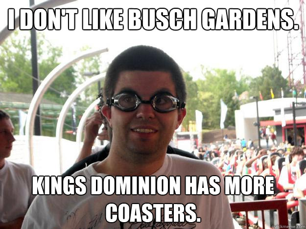 I don't like Busch Gardens. Kings Dominion has more coasters.  Coaster Enthusiast