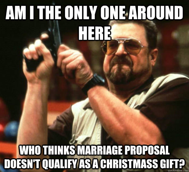 AM I THE ONLY ONE AROUND HERE WHO THINKS MARRIAGE PROPOSAL DOESN'T QUALIFY AS A CHRISTMASS GIFT? - AM I THE ONLY ONE AROUND HERE WHO THINKS MARRIAGE PROPOSAL DOESN'T QUALIFY AS A CHRISTMASS GIFT?  Am I the only one around here1