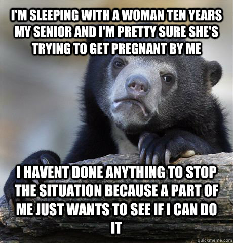 I'm sleeping with a woman ten years my senior and I'm pretty sure she's trying to get pregnant by me i havent done anything to stop the situation because a part of me just wants to see if i can do it  Confession Bear