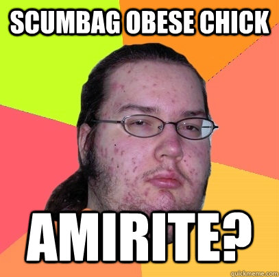 Scumbag Obese Chick AMIRITE? - Scumbag Obese Chick AMIRITE?  Butthurt Dweller