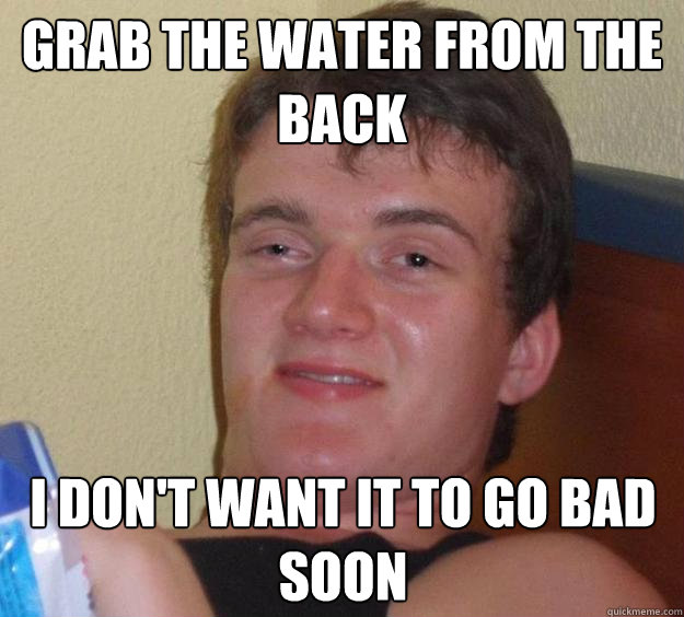 grab the water from the back i don't want it to go bad soon - grab the water from the back i don't want it to go bad soon  10 Guy