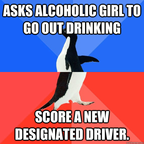 Asks alcoholic girl to go out drinking Score a new designated driver. - Asks alcoholic girl to go out drinking Score a new designated driver.  Socially Awkward Awesome Penguin