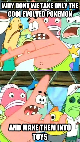 why dont we take only the cool evolved pokemon and make them into toys  Push it somewhere else Patrick