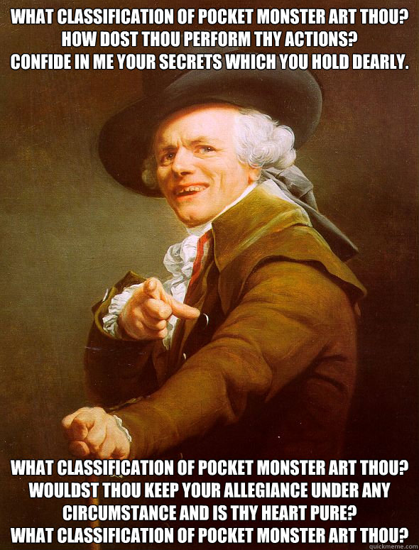 What classification of pocket monster art thou?
How dost thou perform thy actions?
Confide in me your secrets which you hold dearly. What classification of pocket monster art thou?
Wouldst thou keep your allegiance under any circumstance And is thy heart   Joseph Ducreux