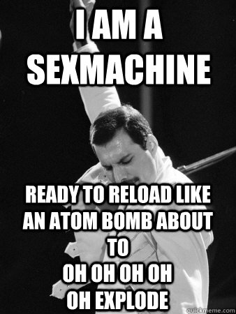 I am a sexmachine ready to reload Like an atom bomb about to Oh oh oh oh oh explode   Freddie Mercury