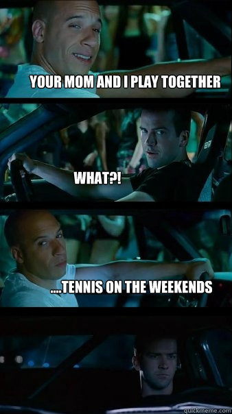 Your mom and I play together what?! ....tennis on the weekends  Fast and Furious