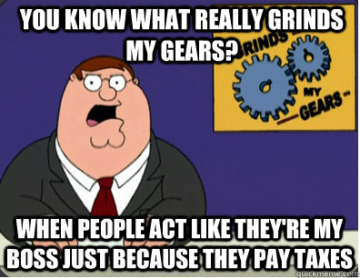 you know what really grinds my gears? When people act like they're my boss just because they pay taxes  Grinds my gears