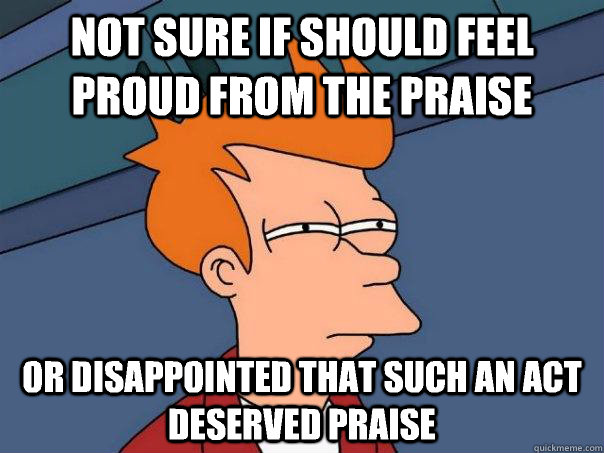 Not sure if should feel proud from the praise or disappointed that such an act deserved praise - Not sure if should feel proud from the praise or disappointed that such an act deserved praise  Futurama Fry