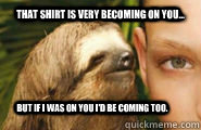 That shirt is very becoming on you... but if i was on you i'd be coming too. - That shirt is very becoming on you... but if i was on you i'd be coming too.  Creepy Sloth