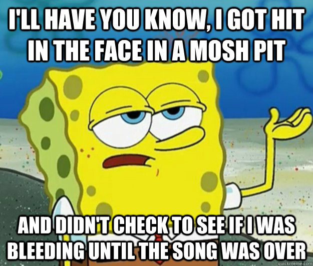 I'll have you know, I got hit in the face in a mosh pit and didn't check to see if I was bleeding until the song was over  Tough Spongebob