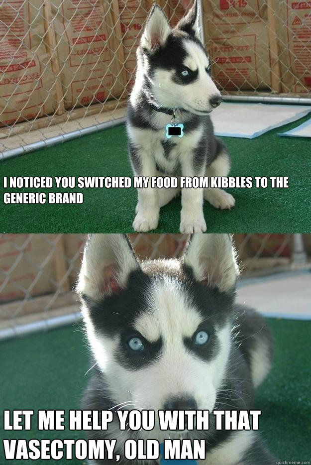 I noticed you switched my food from Kibbles to the generic brand Let me help you with that 
vasectomy, old man - I noticed you switched my food from Kibbles to the generic brand Let me help you with that 
vasectomy, old man  Insanity puppy