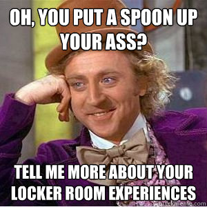 Oh, you put a spoon up your ass? Tell me more about your locker room experiences  willy wonka